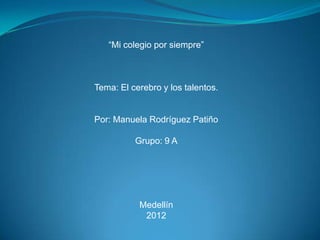 “Mi colegio por siempre”



Tema: El cerebro y los talentos.


Por: Manuela Rodríguez Patiño

          Grupo: 9 A




           Medellín
            2012
 