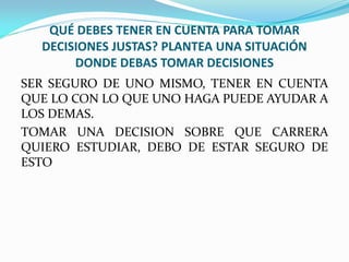 QUÉ DEBES TENER EN CUENTA PARA TOMAR
  DECISIONES JUSTAS? PLANTEA UNA SITUACIÓN
       DONDE DEBAS TOMAR DECISIONES
SER SEGURO DE UNO MISMO, TENER EN CUENTA
QUE LO CON LO QUE UNO HAGA PUEDE AYUDAR A
LOS DEMAS.
TOMAR UNA DECISION SOBRE QUE CARRERA
QUIERO ESTUDIAR, DEBO DE ESTAR SEGURO DE
ESTO
 