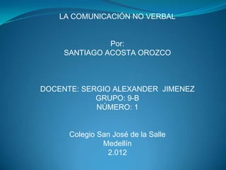 LA COMUNICACIÓN NO VERBAL


               Por:
     SANTIAGO ACOSTA OROZCO



DOCENTE: SERGIO ALEXANDER JIMENEZ
            GRUPO: 9-B
            NÚMERO: 1


      Colegio San José de la Salle
               Medellín
                2.012
 