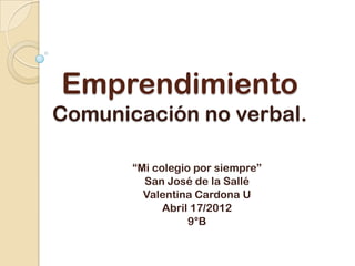 Emprendimiento
Comunicación no verbal.

       “Mi colegio por siempre”
         San José de la Sallé
         Valentina Cardona U
             Abril 17/2012
                  9°B
 