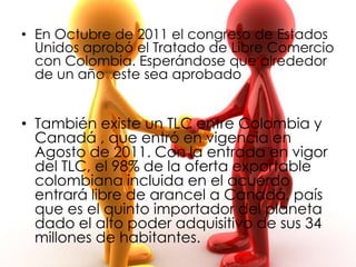 • En Octubre de 2011 el congreso de Estados
  Unidos aprobó el Tratado de Libre Comercio
  con Colombia. Esperándose que alrededor
  de un año este sea aprobado


• También existe un TLC entre Colombia y
  Canadá , que entró en vigencia en
  Agosto de 2011. Con la entrada en vigor
  del TLC, el 98% de la oferta exportable
  colombiana incluida en el acuerdo
  entrará libre de arancel a Canadá, país
  que es el quinto importador del planeta
  dado el alto poder adquisitivo de sus 34
  millones de habitantes.
 