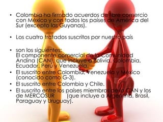 • Colombia ha firmado acuerdos de libre comercio
  con México y con todos los países de América del
  Sur (excepto las Guyanas).

• Los cuatro tratados suscritos por nuestro país

• son los siguientes:
  El componente comercial de la Comunidad
  Andina (CAN), que incluye a Bolivia, Colombia,
  Ecuador, Perú y Venezuela.
• El suscrito entre Colombia, Venezuela y México
  (conocido como G-3).
• El suscrito entre Colombia y Chile.
• El suscrito entre los países miembros de la CAN y los
  de MERCOSUR           (que incluye a Argentina, Brasil,
  Paraguay y Uruguay).
 