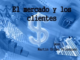 El mercado y los
    clientes


               Por:
      Martín Uribe Velásquez
 