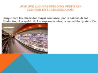 ¿POR QUE ALGUNAS PERSONAS PREFIEREN
                COMPRAR EN SUPERMERCADOS?


Porque esto les puede dar mayor confianza, por la calidad de los
Productos, el respaldo de los supermercados, la comodidad y atención.
 