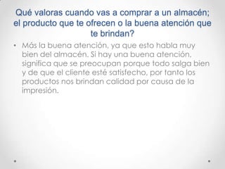 Qué valoras cuando vas a comprar a un almacén;
el producto que te ofrecen o la buena atención que
                    te brindan?
• Más la buena atención, ya que esto habla muy
  bien del almacén. Si hay una buena atención,
  significa que se preocupan porque todo salga bien
  y de que el cliente esté satisfecho, por tanto los
  productos nos brindan calidad por causa de la
  impresión.
 