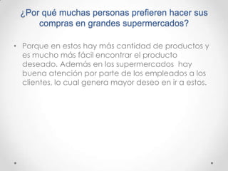 ¿Por qué muchas personas prefieren hacer sus
     compras en grandes supermercados?

• Porque en estos hay más cantidad de productos y
  es mucho más fácil encontrar el producto
  deseado. Además en los supermercados hay
  buena atención por parte de los empleados a los
  clientes, lo cual genera mayor deseo en ir a estos.
 