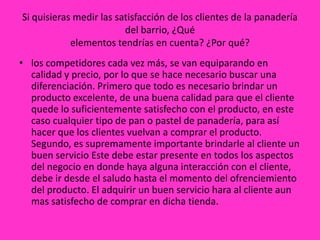 Si quisieras medir las satisfacción de los clientes de la panadería
                         del barrio, ¿Qué
            elementos tendrías en cuenta? ¿Por qué?
• los competidores cada vez más, se van equiparando en
  calidad y precio, por lo que se hace necesario buscar una
  diferenciación. Primero que todo es necesario brindar un
  producto excelente, de una buena calidad para que el cliente
  quede lo suficientemente satisfecho con el producto, en este
  caso cualquier tipo de pan o pastel de panadería, para así
  hacer que los clientes vuelvan a comprar el producto.
  Segundo, es supremamente importante brindarle al cliente un
  buen servicio Este debe estar presente en todos los aspectos
  del negocio en donde haya alguna interacción con el cliente,
  debe ir desde el saludo hasta el momento del ofrenciemiento
  del producto. El adquirir un buen servicio hara al cliente aun
  mas satisfecho de comprar en dicha tienda.
 
