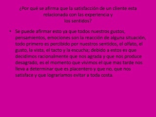 ¿Por qué se afirma que la satisfacción de un cliente esta
               relacionada con las experiencia y
                         los sentidos?

• Se puede afirmar esto ya que todos nuestros gustos,
  pensamientos, emociones son la reacción de alguna situación,
  todo primero es percibido por nuestros sentidos, el olfato, el
  gusto, la vista, el tacto y la escucha; debido a estos es que
  decidimos racionalmente que nos agrada y que nos produce
  desagrado, es el momento que vivimos el que mas tarde nos
  lleva a determinar que es placentero y que no, que nos
  satisface y que lograríamos evitar a toda costa.
 