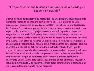 ¿En que casos se puede acudir a un sondeo de mercado y en
                     cuales a un estudio?

El SPM (sondeo participativo de mercados) es una pequeña investigacion de
mercados realizada de manera participativa por los miembros de una
organización economica de productores (OEP) con el apoyo o la facilitacion
de técnicos. Es una investigación de tipo cualitativa que no aborda todos los
aspectos de un estudio complejo de mercados, solo apunta a responder
preguntas básicas de la OEP que quiere comercializar sus productos con
mayor eficiencia. A diferencia de un estudio de mercado que es una iniciativa
empresarial con el fin de hacerse una idea sobre la viabilidad comercial de
una actividad económica. El estudio de mercado consta de 3 grandes análisis
importantes, el análisis del consumidor, en donde estudia todo tipo de
consumidores para poder dar cuenta de sus necesitades consumo y la forma
de satisfacerlas; el analisis de la competencia que consiste en estudiar las
empresas con las que se comparte el mercado del mismo producto y
finalmente una estrategia de ventas, basándose en los objetivos, recursos y
estudios del mercado y de la competencia debe definirse una estrategia que
sea la más adecuada para la nueva empresa
 