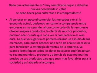 Dado que actualmente es “muy complicado llegar a detectar
                 nuevas necesidades”, ¿Qué
      se debe hacer para enfrentar a los competidores?

• Al conocer un poco el comercio, los mercados y en si la
  economía actual, podemos ver como la competencia entre
  empresas es mas grande, ahora como cada día las empresas
  ofrecen mejores productos, la oferta de muchos productos,
  podemos dar cuenta que cada vez la competencia es mas
  dura. Lo que yo sugeriría es primero realizar un estudio de los
  mercados, para poder obtener una serie de análisis necesario
  para fortalecer la estrategia de ventas de la empresa, ya
  cuando identifiquen todos los datos necesario podrían actuar,
  ya sea mejorando su producto y además de esto mejorar los
  precios de sus productos para que sean mas favorables para la
  sociedad y así atraerla a la compra.
 