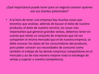¿Qué importancia puede tener para un negocio conocer quienes
                son sus clientes potenciales?

• A la hora de tener una empresa hay muchas cosas que
  tenemos que analizar, además de buscar el éxito de nuestro
  producto, el éxito de nuestro servicio, las cosas mas
  importantes que generan grandes ventas, debemos tener en
  cuenta que existe un conjunto de empresas que tal vez
  comparten el mismo mercado que el de nuestra empresa, se
  debe conocer los datos de los consumidores del producto,
  para poder conocer sus necesidades de consumo como
  también el trabajo de las demás empresas competidoras en el
  mercado y asi de esta manera mejorar toda la estrategia de
  ventas y superar a nuestra competencia.
 