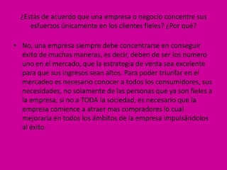¿Estás de acuerdo que una empresa o negocio concentre sus
     esfuerzos únicamente en los clientes fieles? ¿Por qué?

• No, una empresa siempre debe concentrarse en conseguir
  éxito de muchas maneras, es decir, deben de ser los numero
  uno en el mercado, que la estrategia de venta sea excelente
  para que sus ingresos sean altos. Para poder triunfar en el
  mercadeo es necesario conocer a todos los consumidores, sus
  necesidades, no solamente de las personas que ya son fieles a
  la empresa, si no a TODA la sociedad, es necesario que la
  empresa comience a atraer mas compradores lo cual
  mejoraría en todos los ámbitos de la empresa impulsándolos
  al éxito.
 