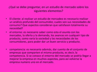 ¿Qué se debe preguntar, en un estudio de mercado sobre los
                   siguientes elementos?

• El cliente: al realizar un estudio de mercadeo es necesario realizar
  un análisis profundo del consumidor, cuales son sus necesidades de
  consumo? Que aspectos consideran que satisfacen totalmente su
  necesidad?
• el entorno: es necesario saber como esta el asunto con los
  mercados, la oferta y la demanda, los avances en cualqueir tipo de
  producto, como varia la sociedad y las necesidades de los
  consumidores, para poder dar un buen servicio y producto.

• competencia: es necesario además, dar cuenta de el conjunto de
  empresas que comparten el mismo producto, es decir, la
  competencia. Si se conoce el entorno del mercado se podría llegar a
  mejorar la empresa en muchos aspectos, para así volverse la
  empresa numero uno en el mercado.
 