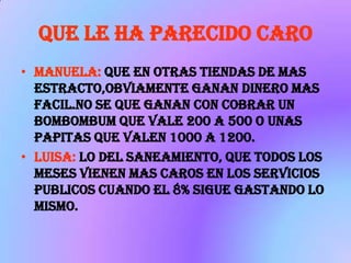 QUE LE HA PARECIDO CARO
• MANUELA: QUE EN OTRAS TIENDAS DE MAS
  ESTRACTO,OBVIAMENTE GANAN DINERO MAS
  FACIL.NO SE QUE GANAN CON COBRAR UN
  BOMBOMBUM QUE VALE 200 A 500 O UNAS
  PAPITAS QUE VALEN 1000 A 1200.
• LUISA: LO DEL SANEAMIENTO, QUE TODOS LOS
  MESES VIENEN MAS CAROS EN LOS SERVICIOS
  PUBLICOS CUANDO EL 8% SIGUE GASTANDO LO
  MISMO.
 