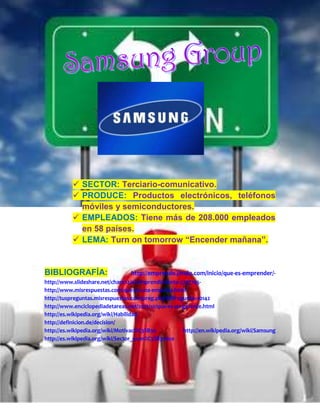  SECTOR: Terciario-comunicativo.
           PRODUCE: Productos electrónicos, teléfonos
            móviles y semiconductores.
           EMPLEADOS: Tiene más de 208.000 empleados
            en 58 países.
           LEMA: Turn on tomorrow “Encender mañana”.


BIBLIOGRAFÍA:                    http://emprende.jimdo.com/inicio/que-es-emprender/-
http://www.slideshare.net/chanc12/el-emprendimiento-3737705-
http://www.misrespuestas.com/que-es-una-empresa.html-
http://tuspreguntas.misrespuestas.com/preg.php?idPregunta=10142
http://www.enciclopediadetareas.net/2012/10/que-es-un-gerente.html
http://es.wikipedia.org/wiki/Habilidad
http://definicion.de/decision/
http://es.wikipedia.org/wiki/Motivaci%C3%B3n          http://en.wikipedia.org/wiki/Samsung
http://es.wikipedia.org/wiki/Sector_econ%C3%B3mico
 