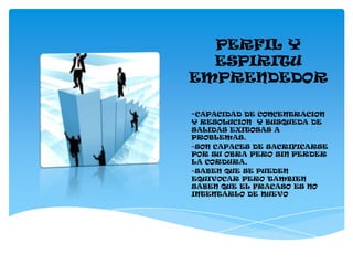 PERFIL Y
  ESPIRITU
EMPRENDEDOR

-CAPACIDAD DE CONCENTRACION
Y RESOLUCION Y BUSQUEDA DE
SALIDAS EXITOSAS A
PROBLEMAS.
-SON CAPACES DE SACRIFICARSE
POR SU OBRA PERO SIN PERDER
LA CORDURA.
-SABEN QUE SE PUEDEN
EQUIVOCAR PERO TAMBIEN
SABEN QUE EL FRACASO ES NO
INTENTARLO DE NUEVO
 