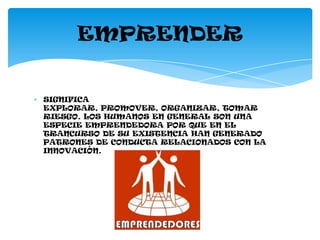 EMPRENDER


SIGNIFICA
EXPLORAR, PROMOVER, ORGANIZAR, TOMAR
RIESGO. LOS HUMANOS EN GENERAL SON UNA
ESPECIE EMPRENDEDORA POR QUE EN EL
TRANCURSO DE SU EXISTENCIA HAN GENERADO
PATRONES DE CONDUCTA RELACIONADOS CON LA
INNOVACIÓN.
 