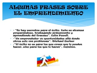 ALGUNAS FRASES SOBRE
 EL EMPRENDIMIENTO


 - “No hay secretos para el éxito. Este se alcanza
 preparándose, trabajando arduamente y
 aprendiendo del fracaso”. Colín Powell.
 -“Un emprendedor ve oportunidades allá donde
 otros solo ven problemas”. Michael Gerber
 -“El éxito no es para los que creen que lo pueden
 hacer, sino para los que lo hacen”. Anónimo.
 