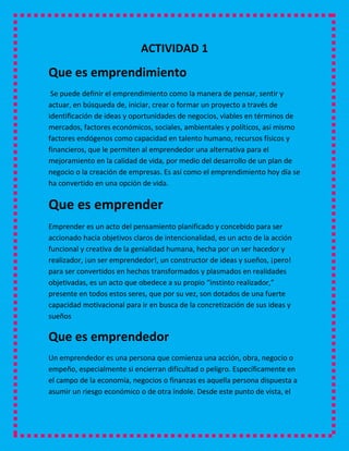 ACTIVIDAD 1
Que es emprendimiento
 Se puede definir el emprendimiento como la manera de pensar, sentir y
actuar, en búsqueda de, iniciar, crear o formar un proyecto a través de
identificación de ideas y oportunidades de negocios, viables en términos de
mercados, factores económicos, sociales, ambientales y políticos, así mismo
factores endógenos como capacidad en talento humano, recursos físicos y
financieros, que le permiten al emprendedor una alternativa para el
mejoramiento en la calidad de vida, por medio del desarrollo de un plan de
negocio o la creación de empresas. Es así como el emprendimiento hoy día se
ha convertido en una opción de vida.

Que es emprender
Emprender es un acto del pensamiento planificado y concebido para ser
accionado hacia objetivos claros de intencionalidad, es un acto de la acción
funcional y creativa de la genialidad humana, hecha por un ser hacedor y
realizador, ¡un ser emprendedor!, un constructor de ideas y sueños, ¡pero!
para ser convertidos en hechos transformados y plasmados en realidades
objetivadas, es un acto que obedece a su propio “instinto realizador,”
presente en todos estos seres, que por su vez, son dotados de una fuerte
capacidad motivacional para ir en busca de la concretización de sus ideas y
sueños

Que es emprendedor
Un emprendedor es una persona que comienza una acción, obra, negocio o
empeño, especialmente si encierran dificultad o peligro. Específicamente en
el campo de la economía, negocios o finanzas es aquella persona dispuesta a
asumir un riesgo económico o de otra índole. Desde este punto de vista, el
 