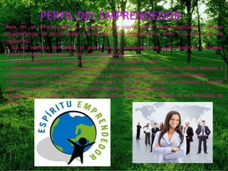PERFIL DEL EMPRENDEDOR
Para ser un emprendedor se requiere tener cierto perfil, ciertas aptitudes y ciertas
características de personalidad. Los factores mas importantes a tener en cuenta, son los
siguientes:
• No les interesa demasiado el poder sino la autonomía, les gusta ponerse a prueba,
enfrentar riesgos pero no a lo loco, sino planificados;
• Les gusta demostrar y demostrarse lo que saben, pueden y valen.
• tienen capacidad de concentración para la resolución y búsqueda de salidas exitosas a
problemas, tienen cierto carisma o mística y esperanza respecto a su emprendimiento,
• Son capaces de sacrificarse por su obra pero sin perder la cordura, son ansiosos y buscan
ofrecer un producto o servicio de calidad superior, distinto, destacado;
• Saben que se pueden equivocar pero también saben que el fracaso es no intentarlo de
nuevo.
 