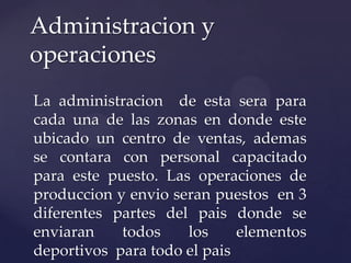 La administracion de esta sera para
cada una de las zonas en donde este
ubicado un centro de ventas, ademas
se contara con personal capacitado
para este puesto. Las operaciones de
produccion y envio seran puestos en 3
diferentes partes del pais donde se
enviaran todos los elementos
deportivos para todo el pais
Administracion y
operaciones
 