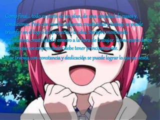 Como final…todo es parte de un plan, de una variedad de pasos y
condiciones. Pero con mucho esfuerzo, creatividad y trabajo se puede
triunfar en el logro del proyecto y la idea. Siempre mostrando
entusiasmo, creatividad y esmero a la hora de trabajar. Como parte de los
valores que un emprendedor debe tener principalmente.
Si se trabajacon constanciay dedicación se puede lograr lo que se desea.
 