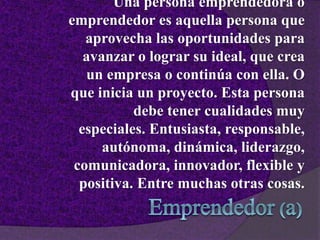Una persona emprendedora o
emprendedor es aquella persona que
aprovecha las oportunidades para
avanzar o lograr su ideal, que crea
un empresa o continúa con ella. O
que inicia un proyecto. Esta persona
debe tener cualidades muy
especiales. Entusiasta, responsable,
autónoma, dinámica, liderazgo,
comunicadora, innovador, flexible y
positiva. Entre muchas otras cosas.
 