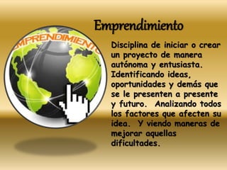 Emprendimiento
Disciplina de iniciar o crear
un proyecto de manera
autónoma y entusiasta.
Identificando ideas,
oportunidades y demás que
se le presenten a presente
y futuro. Analizando todos
los factores que afecten su
idea. Y viendo maneras de
mejorar aquellas
dificultades.
 