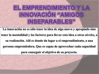 La innovación no es sólo tener la idea de algo nuevo y apropiado sino
tener la mentalidad y los factores para llevar esta idea a otros niveles, a
su realización. Allí es donde da lugar a el emprendimiento, a una
persona emprendedora. Que es capaz de aprovechar cada capacidad
para conseguir el objetivo de su proyecto.
 
