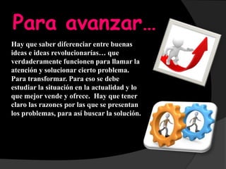 Para avanzar…
Hay que saber diferenciar entre buenas
ideas e ideas revolucionarías… que
verdaderamente funcionen para llamar la
atención y solucionar cierto problema.
Para transformar. Para eso se debe
estudiar la situación en la actualidad y lo
que mejor vende y ofrece. Hay que tener
claro las razones por las que se presentan
los problemas, para así buscar la solución.
 