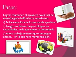 Pasos:
Lograr triunfar en el proyecto no es fácil se
necesita gran dedicación y entusiasmo:
1) Se hace una lista de lo que más le apasiona.
2) Luego una lista en la que coloque sus
capacidades, en lo que mejor se desempeña.
3) Ahora trabaje en ítems que contengan
ambos… en lo que haya mayor relación.
 