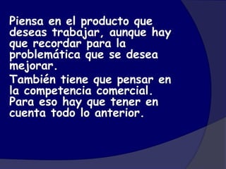 Piensa en el producto que
deseas trabajar, aunque hay
que recordar para la
problemática que se desea
mejorar.
También tiene que pensar en
la competencia comercial.
Para eso hay que tener en
cuenta todo lo anterior.
 