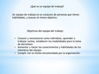 ¿Qué es un equipo de trabajo?
Un equipo de trabajo es un conjunto de personas que tienes
habilidades, y buscan el mismo objetivo.
Objetivos del equipo del trabajo
• Conocer y reconocerse como individuos, aprender a
trabajar juntos, establecer las modalidades para la toma
de decisiones
• Aumentar y mejor los conocimientos y habilidades de los
miembros del equipo.
• Cumplir con la misión encomendada por la organización.