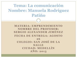 MATERIA: EMPRENDIMIENTO
NOMBRE DEL PROFESOR:
SERGIO ALEXANDER JIMÉNEZ
FECHA DE ENTREGA: AGOSTO
26
COLEGIO: SAN JOSÉ DE LA
SALLE
CIUDAD: MEDELLÍN
AÑO: 2013
Tema: La comunicación
Nombre: Manuela Rodríguez
Patiño
 
