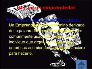 Que es un emprendedor
 http://es.wikipedia.org/wiki/Emprendedor:
Un Emprendedor es un término derivado
de la palabra francesa Entrepernar y es
comúnmente usado para describir un
individuo que organiza y opera unas
empresas asumiendo un riesgo financiero
para hacerlo.
 