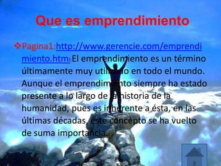 Que es emprendimiento
Pagina1:http://www.gerencie.com/emprendi
miento.html:El emprendimiento es un término
últimamente muy utilizado en todo el mundo.
Aunque el emprendimiento siempre ha estado
presente a lo largo de la historia de la
humanidad, pues es inherente a ésta, en las
últimas décadas, éste concepto se ha vuelto
de suma importancia.
 