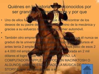 Quiénes en la historia son reconocidos por
ser grandes emprendedores y por que
• Uno de ellos fue Henry Ford porque a un encontrar de los
deseos de su padre decidió tomar el camino de la mecánica y
gracias a su esfuerzo materializo su primer automóvil.
•
• También otro emprendedor fue Steven Jobs porque él nunca se
graduó de la universidad, no tenia los suficientes recursos el
antes tenía 2 empleados y al pasar del tiempo paso de esos 2
a 4.000 mil empleados su compañía era valorada en 2 mil
dólares el logro hacer EL IPHONE, UN IPAD, LA
COMPUTADORA APPLE, UN IPOD, UN MACINKTOSH O
ALGUNOS HABRAN ESCUCHADO LA MUSICA DE TOY
STORY bueno esto fue gracias a el
 