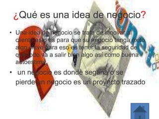 ¿Qué es una idea de negocio?
• Una idea de negocio se trata de innovar al
cliente esto es para que su negocio tenga éxito
algo clave para eso es tener la seguridad de
que todo va a salir bien algo así como buena
autoestima.
• un negocio es donde segana o se
pierde un negocio es un proyecto trazado
 