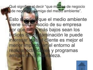 Qué significa el decir “que mi idea de negocio
de negocio es amiga del medio ambiente”.
• Esto significa que el medio ambiente
viene siendo socio de su empresa
por que entre más bajos sean los
índices de contaminación le puede
interesar mas al cliente es mejor el
menor impacto en el entorno al
realizar actividades y programas
amigos de la naturaleza.
 