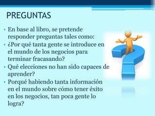 PREGUNTAS
• En base al libro, se pretende
responder preguntas tales como:
• ¿Por qué tanta gente se introduce en
el mundo de los negocios para
terminar fracasando?
• Qué elecciones no han sido capaces de
aprender?
• Porqué habiendo tanta información
en el mundo sobre cómo tener éxito
en los negocios, tan poca gente lo
logra?
 