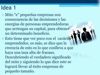 Idea 1
• Mito “e” pequeñas empresas son
consecuencia de las decisiones y las
energías de personas emprendedoras
que arriesgan su capital, para obtener
un determinado beneficio.
• Esto tiene que ver poco con el carácter
emprendedor, es más, se dice que la
creencia de esto es lo que conlleva a que
haya una taza alta de fracaso.
Descubriendo el verdadero significado
del mito y siguiendo lo que dice este se
logrará llevar al éxito empresas de
pequeño tamaño.
 