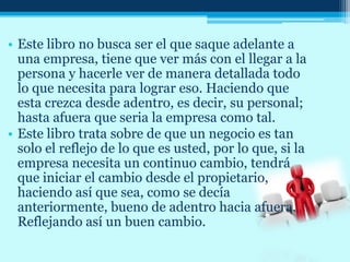 • Este libro no busca ser el que saque adelante a
una empresa, tiene que ver más con el llegar a la
persona y hacerle ver de manera detallada todo
lo que necesita para lograr eso. Haciendo que
esta crezca desde adentro, es decir, su personal;
hasta afuera que seria la empresa como tal.
• Este libro trata sobre de que un negocio es tan
solo el reflejo de lo que es usted, por lo que, si la
empresa necesita un continuo cambio, tendrá
que iniciar el cambio desde el propietario,
haciendo así que sea, como se decía
anteriormente, bueno de adentro hacia afuera.
Reflejando así un buen cambio.
 