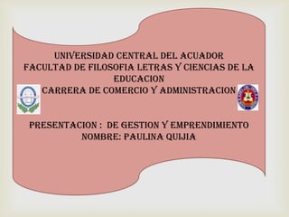 UNIVERSIDAD CENTRAL DEL ACUADOR
FACULTAD DE FILOSOFIA LETRAS Y CIENCIAS DE LA
EDUCACION
CARRERA DE COMERCIO Y ADMINISTRACION
PRESENTACION : DE GESTION Y EMPRENDIMIENTO
NOMBRE: PAULINA QUIJIA

 