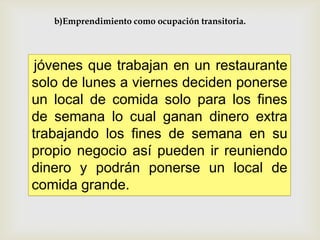 b)Emprendimiento como ocupación transitoria.

jóvenes que trabajan en un restaurante
solo de lunes a viernes deciden ponerse
un local de comida solo para los fines
de semana lo cual ganan dinero extra
trabajando los fines de semana en su
propio negocio así pueden ir reuniendo
dinero y podrán ponerse un local de
comida grande.

 