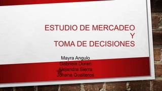 ESTUDIO DE MERCADEO
Y
TOMA DE DECISIONES
Mayra Angulo
Gabriela Duran
Alejandra Sierra
Johana Gualteros
 