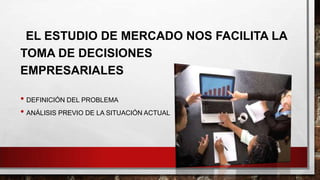 EL ESTUDIO DE MERCADO NOS FACILITA LA
TOMA DE DECISIONES
EMPRESARIALES
• DEFINICIÓN DEL PROBLEMA
• ANÁLISIS PREVIO DE LA SITUACIÓN ACTUAL
 