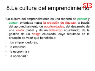 8.La cultura del emprendimiento
“La cultura del emprendimiento es una manera de pensar y
actuar, orientada hacia la creación de riqueza, a través
del aprovechamiento de oportunidades, del desarrollo de
una visión global y de un liderazgo equilibrado, de la
gestión de un riesgo calculado, cuyo resultado es la
creación de valor que beneficia a:
• los emprendedores,
• la empresa,
• la economía y
• la sociedad.”
 