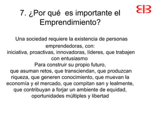 7. ¿Por qué es importante el
Emprendimiento?
Una sociedad requiere la existencia de personas
emprendedoras, con:
iniciativa, proactivas, innovadoras, líderes, que trabajen
con entusiasmo
Para construir su propio futuro,
que asuman retos, que transciendan, que produzcan
riqueza, que generen conocimiento, que muevan la
economía y el mercado, que compitan san y lealmente,
que contribuyan a forjar un ambiente de equidad,
oportunidades múltiples y libertad
 