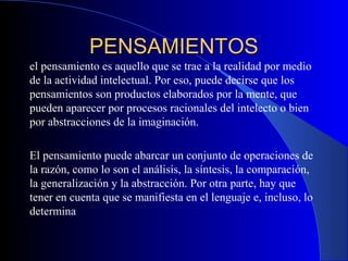 PENSAMIENTOSPENSAMIENTOS
el pensamiento es aquello que se trae a la realidad por medio
de la actividad intelectual. Por eso, puede decirse que los
pensamientos son productos elaborados por la mente, que
pueden aparecer por procesos racionales del intelecto o bien
por abstracciones de la imaginación.
El pensamiento puede abarcar un conjunto de operaciones de
la razón, como lo son el análisis, la síntesis, la comparación,
la generalización y la abstracción. Por otra parte, hay que
tener en cuenta que se manifiesta en el lenguaje e, incluso, lo
determina
 
