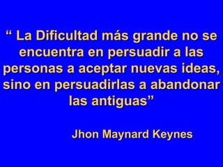 ““ La Dificultad más grande no seLa Dificultad más grande no se
encuentra en persuadir a lasencuentra en persuadir a las
personas a aceptar nuevas ideas,personas a aceptar nuevas ideas,
sino en persuadirlas a abandonarsino en persuadirlas a abandonar
las antiguas”las antiguas”
Jhon Maynard KeynesJhon Maynard Keynes
 